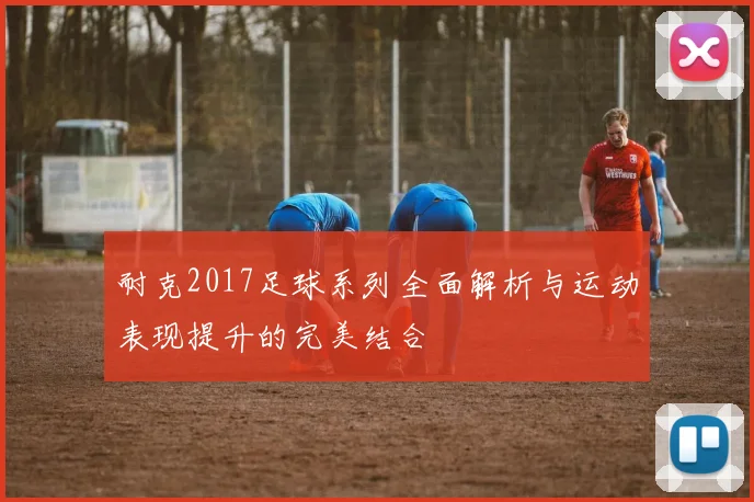 耐克2017足球系列全面解析与运动表现提升的完美结合